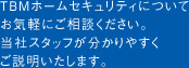 TBMホームセキュリティについて お気軽にご相談ください。 当社スタッフが分かりやすく ご説明いたします。