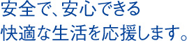 安全で、安心できる 快適な生活を応援します。 