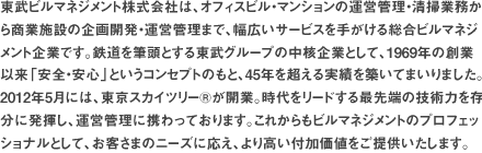 東武ビルマネジメント株式会社は、オフィスビル・マンションの運営管理・清掃業務から商業施設の企画開発・運営管理まで、幅広いサービスを手がける総合ビルマネジメント企業です。鉄道を筆頭とする東武グループの中核企業として、1969年の創業以来「安全・安心」というコンセプトのもと、40年を超える実績を築いてまいりました。2012年5月には、東京スカイツリー®が開業。時代をリードする最先端の技術力を存分に発揮し、運営管理に携わっております。これからもビルマネジメントのプロフェッショナルとして、お客さまのニーズに応え、より高い付加価値をご提供いたします。 