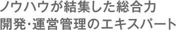 ノウハウが結集した総合力。開発・運営管理のエキスパート