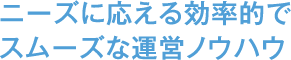 ニーズに応える、効率的でスムーズな運営ノウハウ