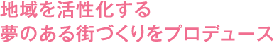 地域を活性化する夢のある街づくりをプロデュース